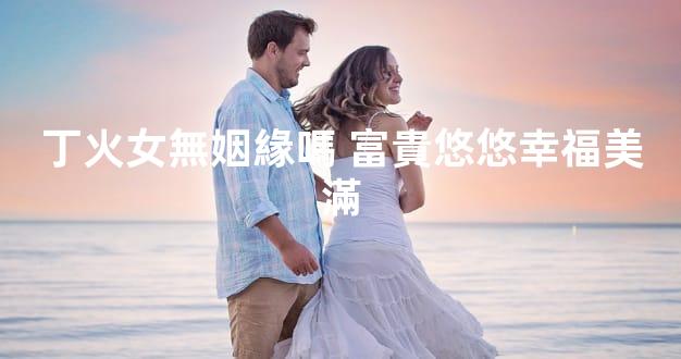 丁火女無姻緣嗎 富貴悠悠幸福美滿